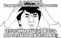 18.05.13дмитрий йа?джентельмен?ебанулась чтоли?))) 18.05.13нина ну у тебя же есть пальто,значит джентельмен))