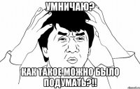 умничаю? как такое можно было подумать?!!