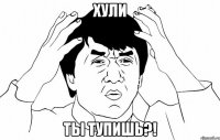 хули ты тупишь?!