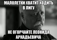 малолетки хватит ходить в лигу не огорчайте леонида аркадьевича