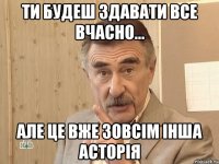 ти будеш здавати все вчасно... але це вже зовсім інша асторія