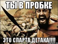 ты в пробке это спарта,детака!!!