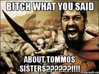 bitch what you said about tommos sisters???!!!