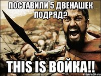 поставили 5 двенашек подряд? this is войка!!