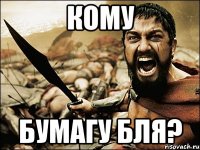 кому бумагу бля?