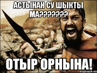 астынан су шыкты ма??? отыр орнына!