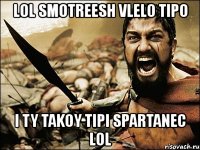 lol smotreesh vlelo tipo i ty takoy tipi spartanec lol