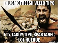 lol smotreesh vlelo tipo i ty takoy tipo spartanec lol huehue