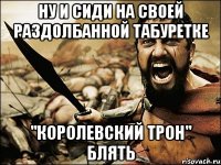 ну и сиди на своей раздолбанной табуретке "королевский трон" блять