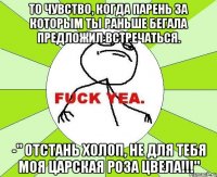 то чувство, когда парень за которым ты раньше бегала предложил встречаться. -" отстань холоп, не для тебя моя царская роза цвела!!!"