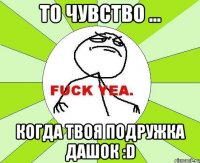 то чувство ... когда твоя подружка дашок :d