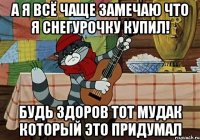 а я всё чаще замечаю что я снегурочку купил! будь здоров тот мудак который это придумал