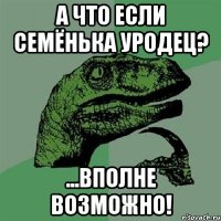 а что если семёнька уродец? ...вполне возможно!