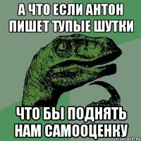 а что если антон пишет тупые шутки что бы поднять нам самооценку