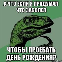 а что если я придумал что заболел чтобы проебать день рождения?