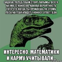 задача: перед тобой стоят пальмы, всего на них 12 кокосов. какова вероятность того, что когда ты пройдёшь по этому лесу, на тебя упадёт 1 кокос? ответ: 0,08 интересно, математики и карму учитывали...