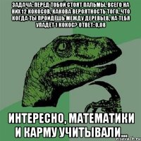 задача: перед тобой стоят пальмы, всего на них 12 кокосов. какова вероятность того, что когда ты пройдёшь между деревьев, на тебя упадёт 1 кокос? ответ: 0,08 интересно, математики и карму учитывали...