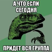 а что если сегодня придет вся группа