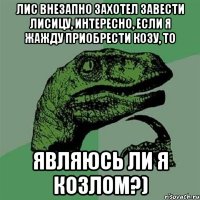 лис внезапно захотел завести лисицу, интересно, если я жажду приобрести козу, то являюсь ли я козлом?)