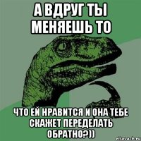 а вдруг ты меняешь то что ей нравится и она тебе скажет переделать обратно?))