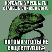 когда ты умрешь, ты станешь ближе к богу... потому что ты не существуешь?