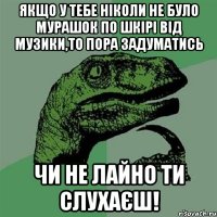 якщо у тебе ніколи не було мурашок по шкірі від музики,то пора задуматись чи не лайно ти слухаєш!