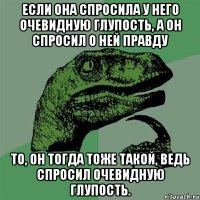 если она спросила у него очевидную глупость, а он спросил о ней правду то, он тогда тоже такой, ведь спросил очевидную глупость.