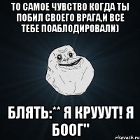 то самое чувство когда ты побил своего врага,и все тебе поаблодировали) блять:** я крууут! я боог"