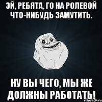 эй, ребята, го на ролевой что-нибудь замутить. ну вы чего, мы же должны работать!