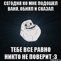 сегодня ко мне подошел ваня, обнял и сказал тебе все равно никто не поверит :3