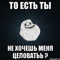 то есть ты не хочешь меня целоватьь ?