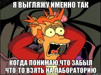 я выгляжу именно так когда понимаю,что забыл что-то взять на лабораторию