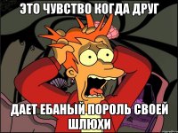 это чувство когда друг дает ебаный пороль своей шлюхи