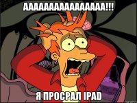 аааааааааааааааа!!! я просрал ipad