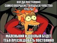 когда постоянно самосовершенствуешься чувство что ты маленький и дохлый будет тебя преследовать постоянно