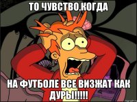 то чувство,когда на футболе все визжат как дуры!!!