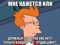 мне кажется или дружных серверов уже нет? только и видно "су** отдай шмот"