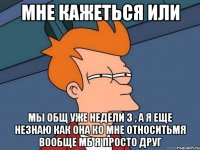 мне кажеться или мы общ уже недели 3 , а я еще незнаю как она ко мне относитьмя вообще мб я просто друг