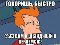 говоришь, быстро съездим в щынджый и вернёмся?