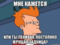 мне кажется или ты ленивая, постоянно жрущая задница?