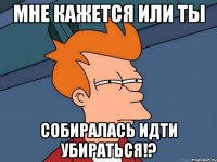 мне кажется или ты собиралась идти убираться!?