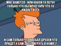 мне кажется - или какой то петух только что обсирал чупу что то кидает всех и сам только что наебал друзей что придёт а сам засел играть в комп ?