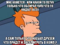 мне кажется - или какой то петух только что обсирал чупу что то кидает всех а сам только что наебал друзей что придёт и засел играть в комп ?