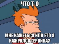 что т-о мне кажеться,или ето я нажрался героина?