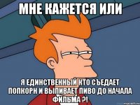 мне кажется или я единственный кто съедает попкорн и выпивает пиво до начала фильма ?!