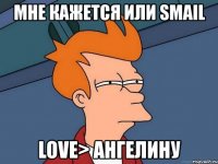 мне кажется или smail love> ангелину