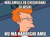 wai,omule,fa chishioari di aishi nu ma naprighi amu