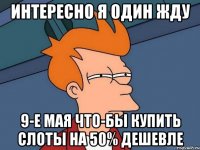 интересно я один жду 9-е мая что-бы купить слоты на 50% дешевле