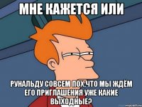 мне кажется или рунальду совсем пох,что мы ждём его приглашения уже какие выходные?