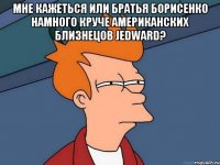 мне кажеться или братья борисенко намного круче американских близнецов jedward? 